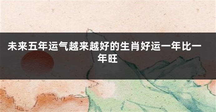 未来五年运气越来越好的生肖好运一年比一年旺