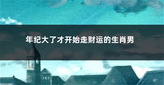 年纪大了才开始走财运的生肖男