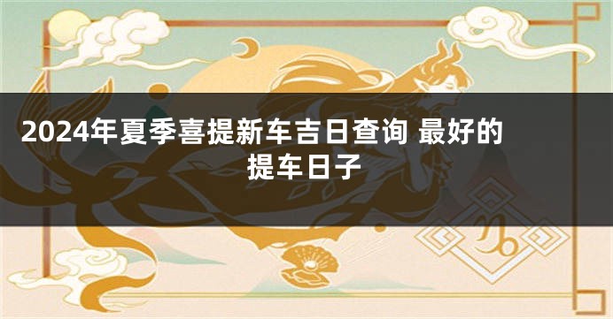 2024年夏季喜提新车吉日查询 最好的提车日子