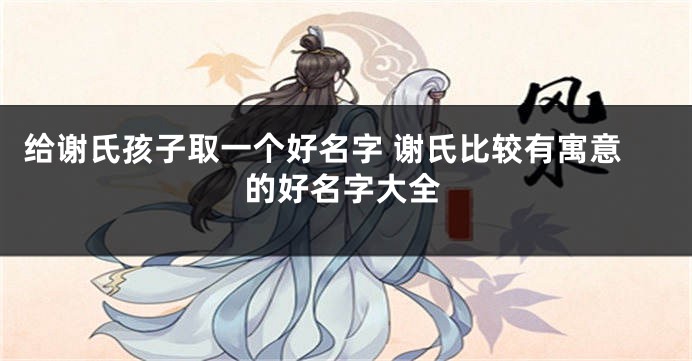 给谢氏孩子取一个好名字 谢氏比较有寓意的好名字大全