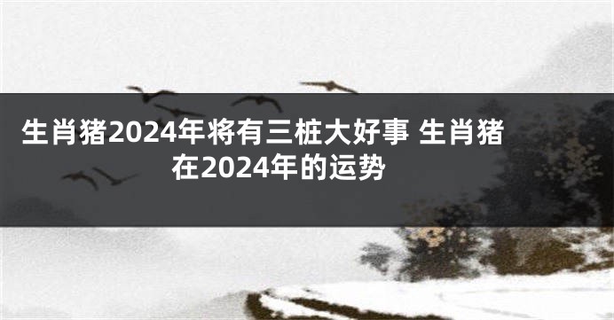 生肖猪2024年将有三桩大好事 生肖猪在2024年的运势
