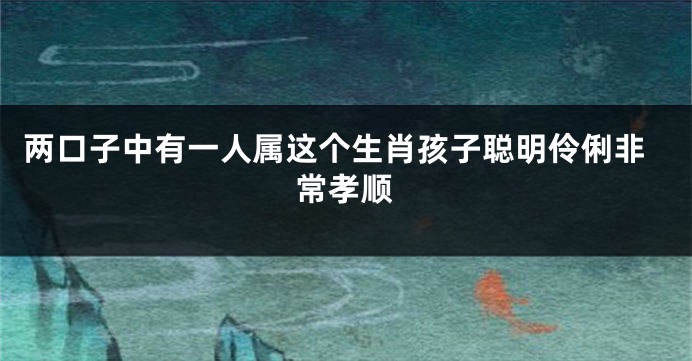 两口子中有一人属这个生肖孩子聪明伶俐非常孝顺