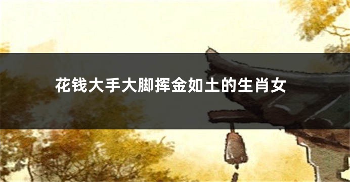 花钱大手大脚挥金如土的生肖女