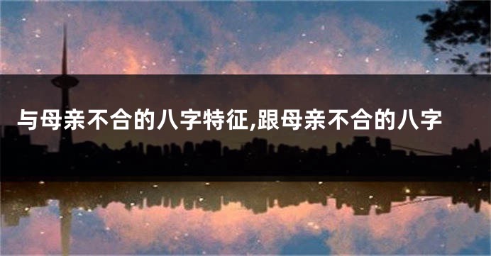 与母亲不合的八字特征,跟母亲不合的八字