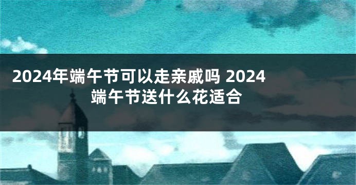 2024年端午节可以走亲戚吗 2024端午节送什么花适合 