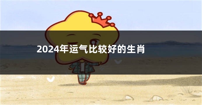 2024年运气比较好的生肖