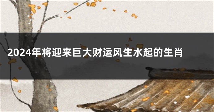 2024年将迎来巨大财运风生水起的生肖