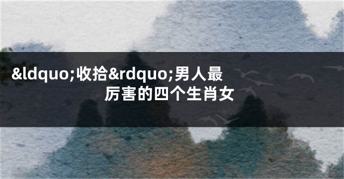 &ldquo;收拾&rdquo;男人最厉害的四个生肖女