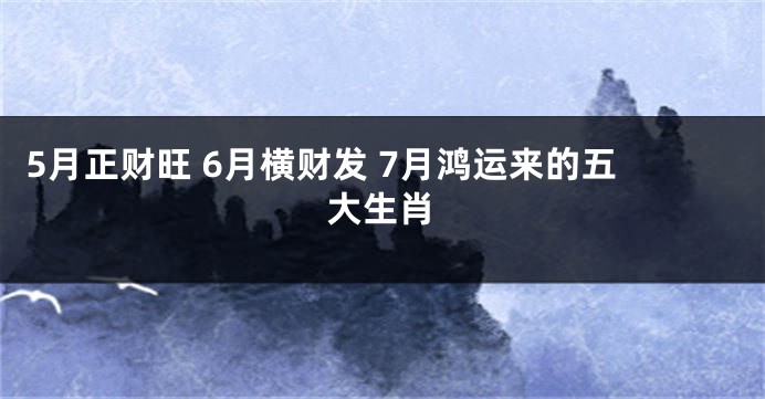 5月正财旺 6月横财发 7月鸿运来的五大生肖