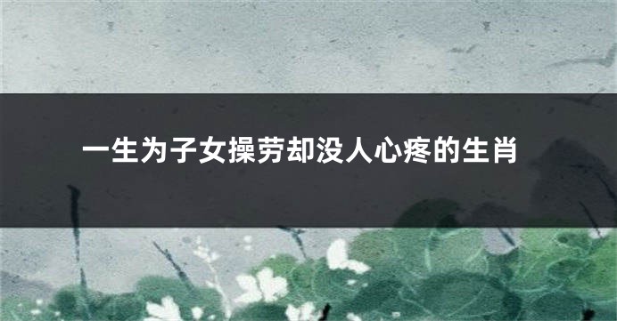 一生为子女操劳却没人心疼的生肖