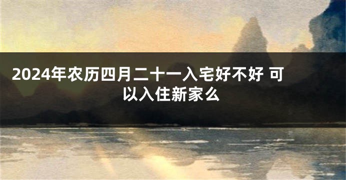 2024年农历四月二十一入宅好不好 可以入住新家么