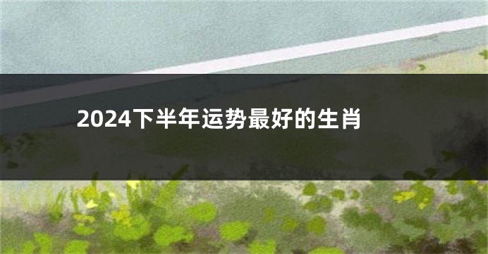 2024下半年运势最好的生肖