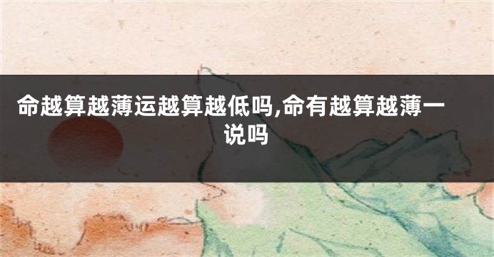 命越算越薄运越算越低吗,命有越算越薄一说吗