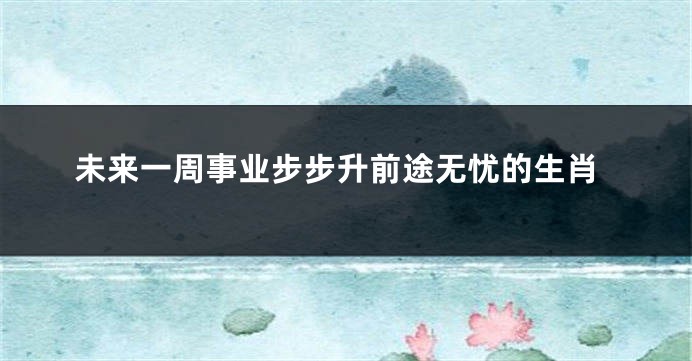 未来一周事业步步升前途无忧的生肖