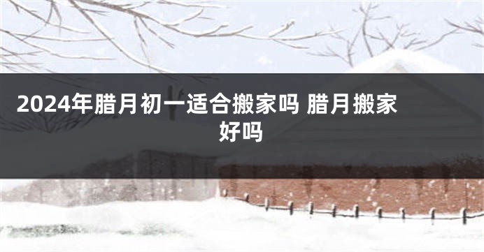 2024年腊月初一适合搬家吗 腊月搬家好吗