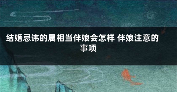 结婚忌讳的属相当伴娘会怎样 伴娘注意的事项