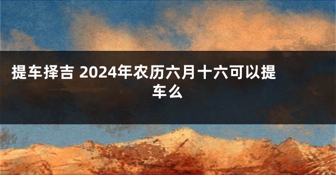 提车择吉 2024年农历六月十六可以提车么