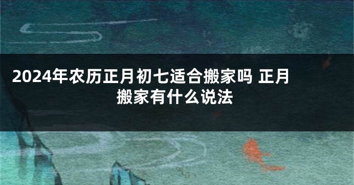 2024年农历正月初七适合搬家吗 正月搬家有什么说法