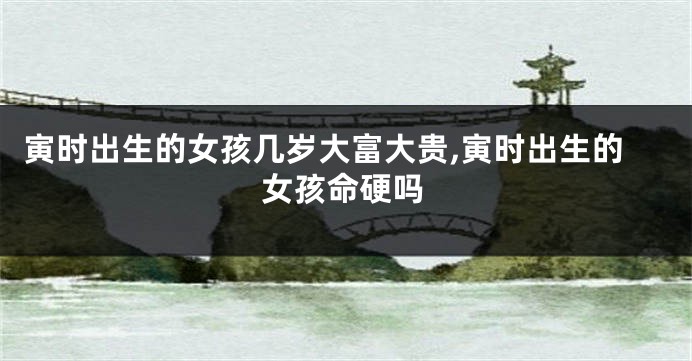 寅时出生的女孩几岁大富大贵,寅时出生的女孩命硬吗