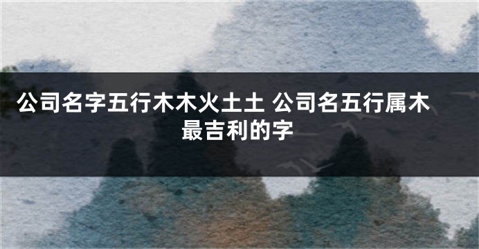公司名字五行木木火土土 公司名五行属木最吉利的字