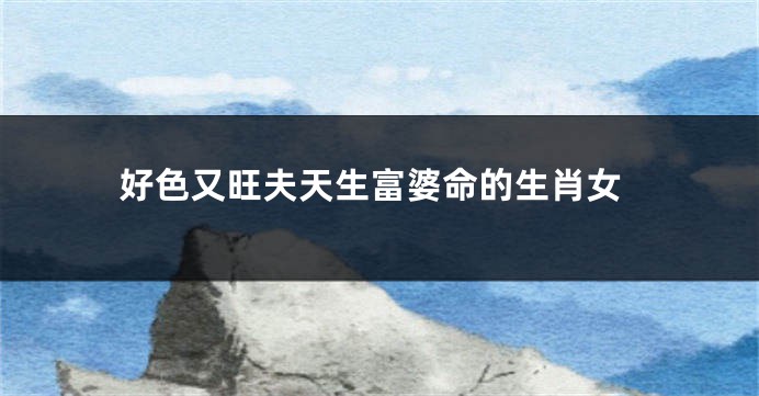 好色又旺夫天生富婆命的生肖女