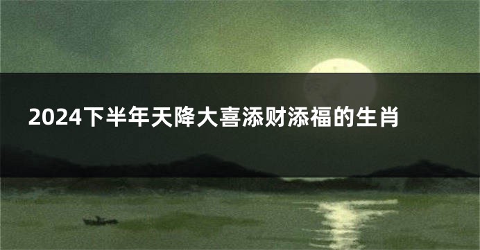 2024下半年天降大喜添财添福的生肖