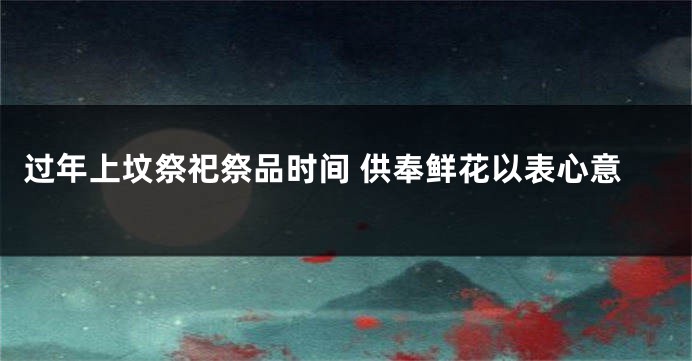 过年上坟祭祀祭品时间 供奉鲜花以表心意