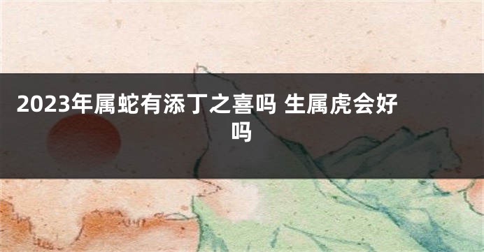 2023年属蛇有添丁之喜吗 生属虎会好吗