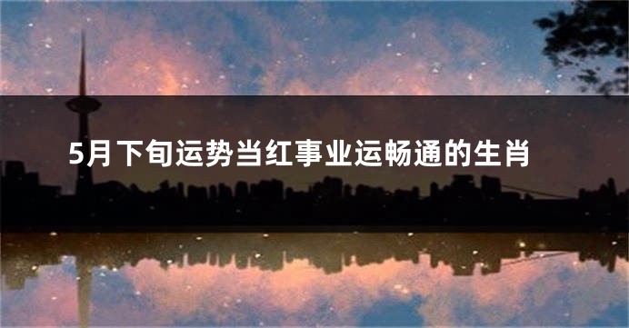 5月下旬运势当红事业运畅通的生肖