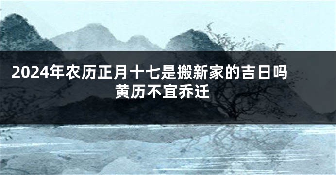 2024年农历正月十七是搬新家的吉日吗 黄历不宜乔迁