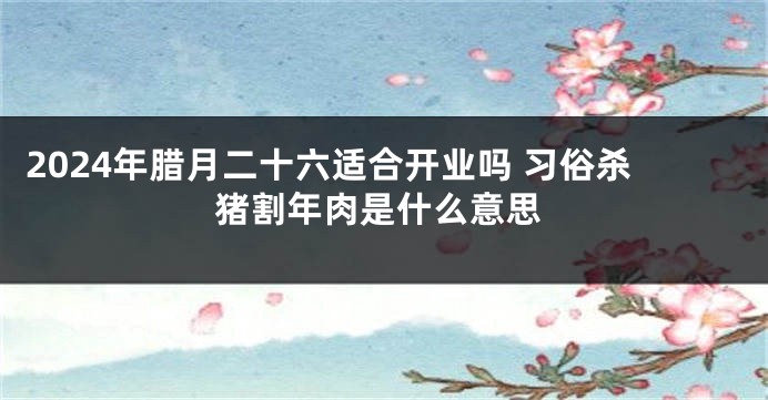 2024年腊月二十六适合开业吗 习俗杀猪割年肉是什么意思