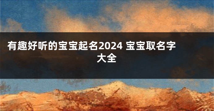 有趣好听的宝宝起名2024 宝宝取名字大全