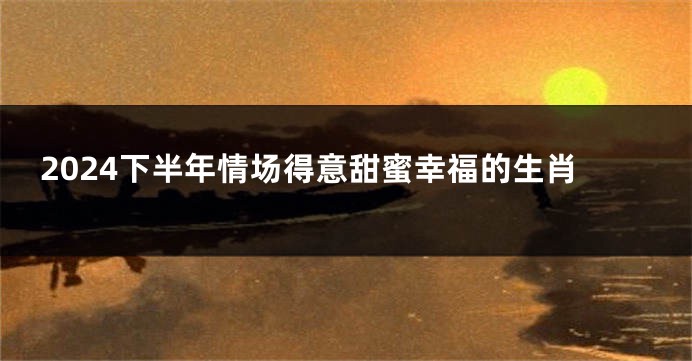 2024下半年情场得意甜蜜幸福的生肖