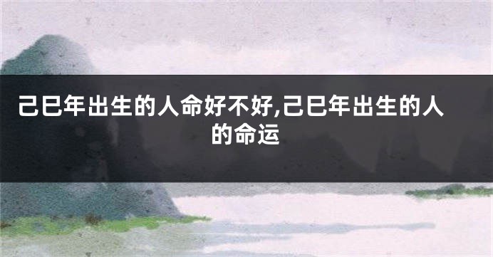 己巳年出生的人命好不好,己巳年出生的人的命运