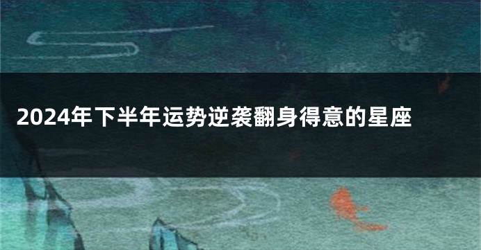 2024年下半年运势逆袭翻身得意的星座