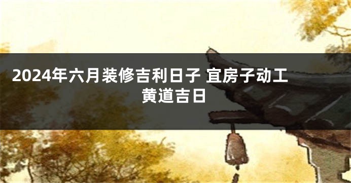 2024年六月装修吉利日子 宜房子动工黄道吉日