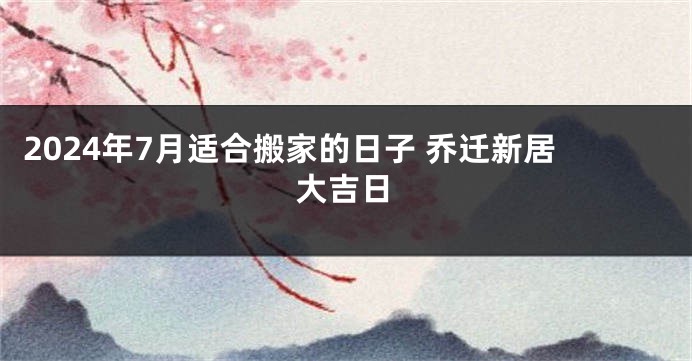2024年7月适合搬家的日子 乔迁新居大吉日