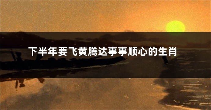 下半年要飞黄腾达事事顺心的生肖