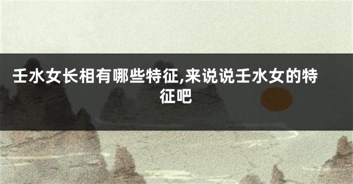 壬水女长相有哪些特征,来说说壬水女的特征吧