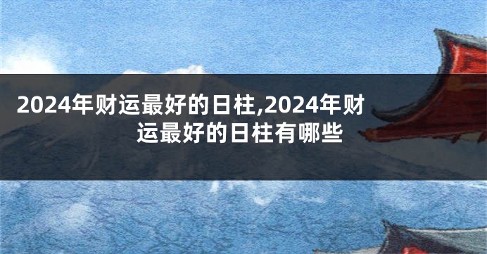 2024年财运最好的日柱,2024年财运最好的日柱有哪些