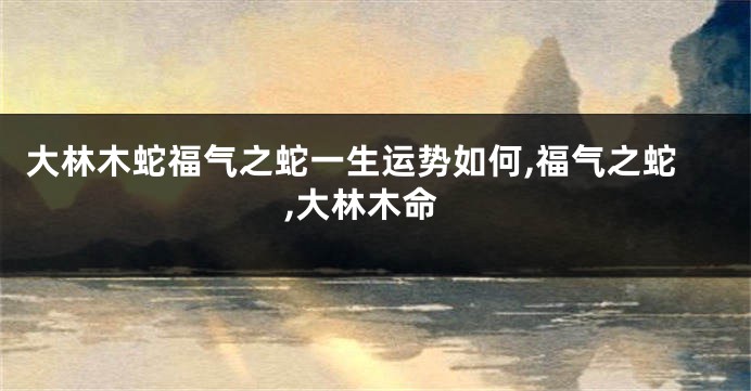 大林木蛇福气之蛇一生运势如何,福气之蛇,大林木命