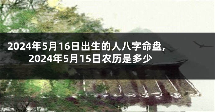 2024年5月16日出生的人八字命盘,2024年5月15日农历是多少