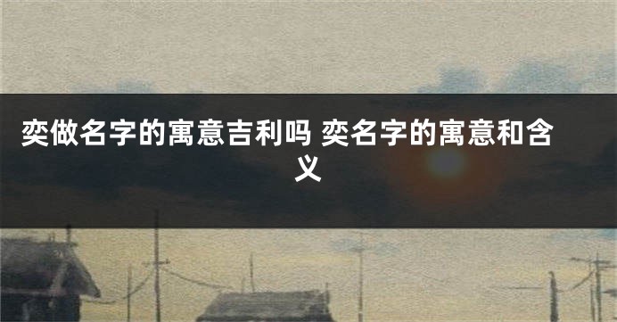 奕做名字的寓意吉利吗 奕名字的寓意和含义