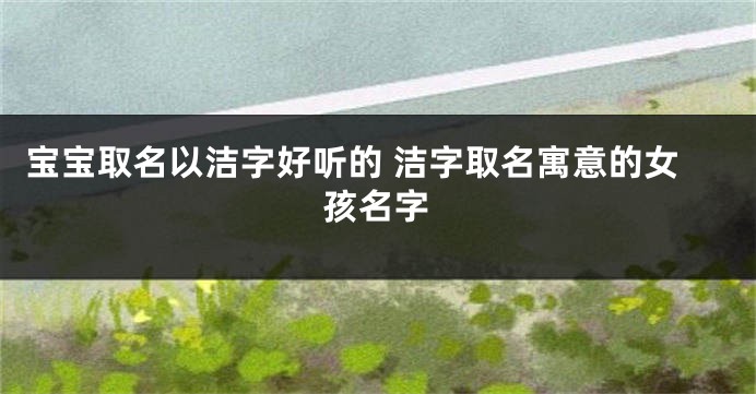宝宝取名以洁字好听的 洁字取名寓意的女孩名字