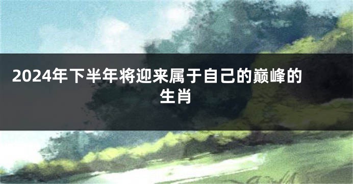 2024年下半年将迎来属于自己的巅峰的生肖