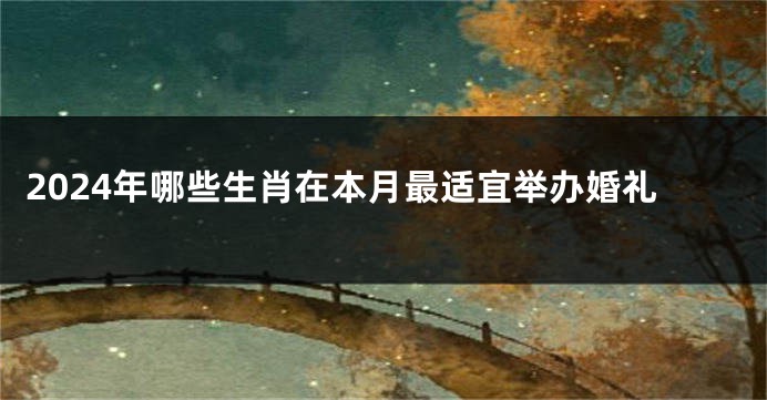 2024年哪些生肖在本月最适宜举办婚礼