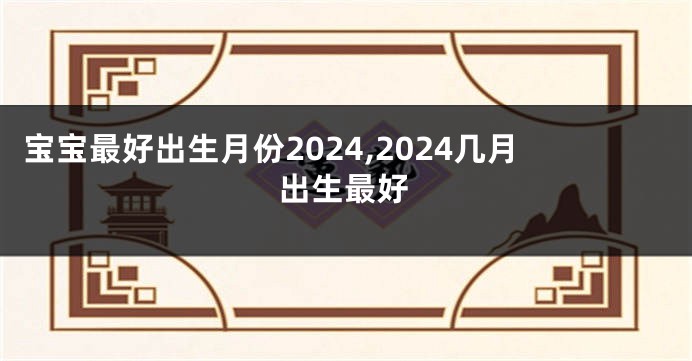 宝宝最好出生月份2024,2024几月出生最好