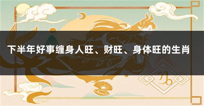 下半年好事缠身人旺、财旺、身体旺的生肖