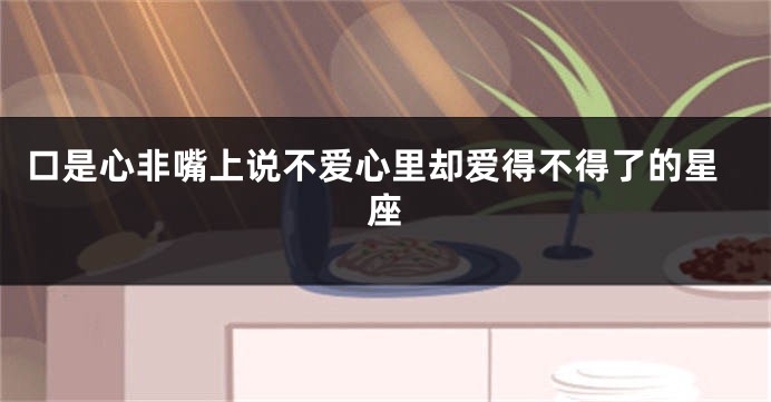 口是心非嘴上说不爱心里却爱得不得了的星座
