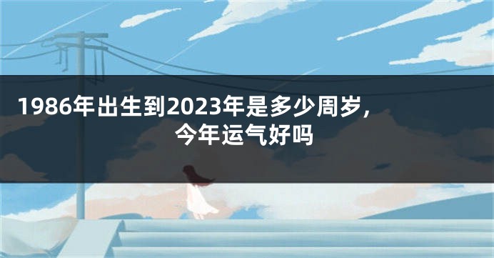 1986年出生到2023年是多少周岁,今年运气好吗